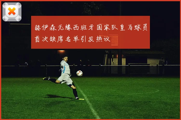 赫伊森无缘西班牙国家队皇马球员首次缺席名单引发热议