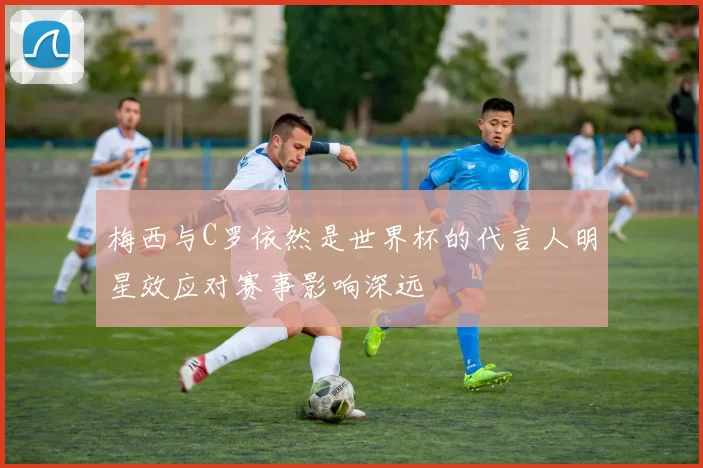 梅西与C罗依然是世界杯的代言人明星效应对赛事影响深远