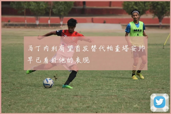 马丁内利有望首发替代帕奎塔安帅早已看好他的表现
