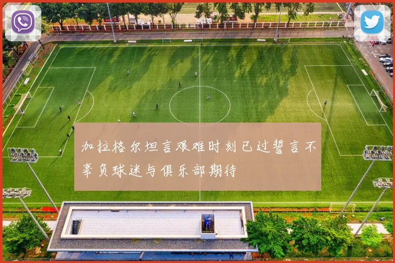 加拉格尔坦言艰难时刻已过誓言不辜负球迷与俱乐部期待