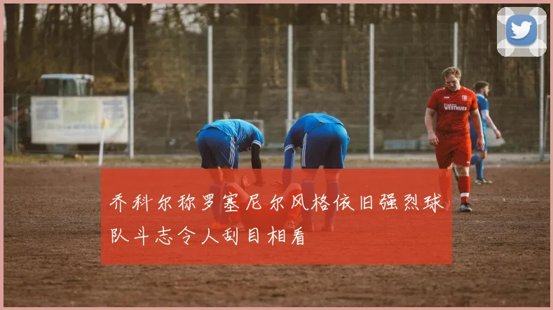 乔科尔称罗塞尼尔风格依旧强烈球队斗志令人刮目相看