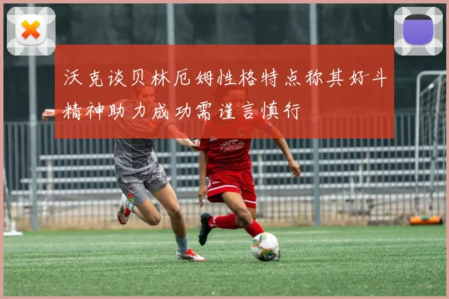 沃克谈贝林厄姆性格特点称其好斗精神助力成功需谨言慎行