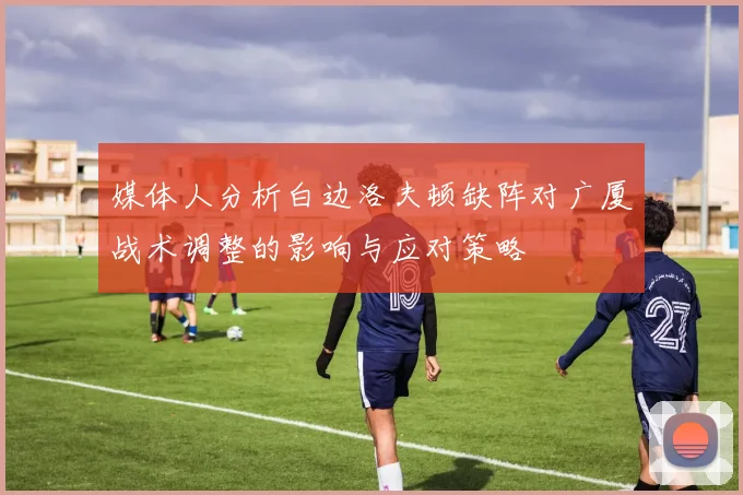 媒体人分析白边洛夫顿缺阵对广厦战术调整的影响与应对策略