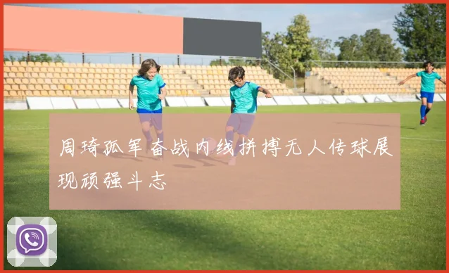 周琦孤军奋战内线拼搏无人传球展现顽强斗志