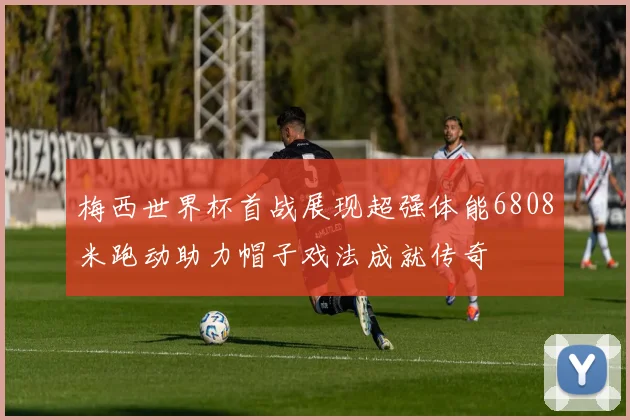 梅西世界杯首战展现超强体能6808米跑动助力帽子戏法成就传奇