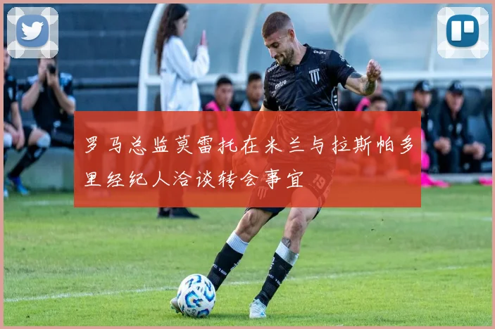 罗马总监莫雷托在米兰与拉斯帕多里经纪人洽谈转会事宜
