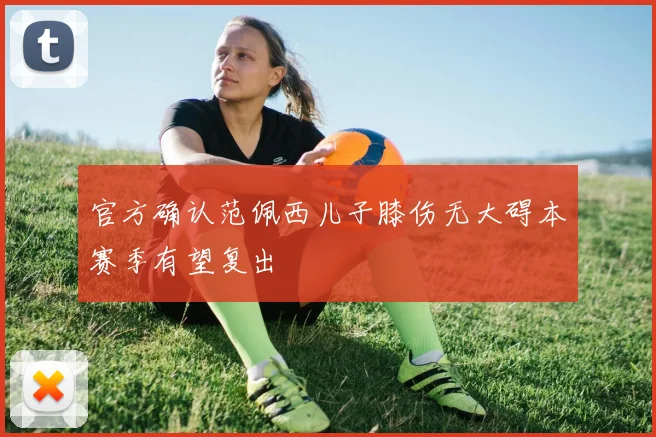 官方确认范佩西儿子膝伤无大碍本赛季有望复出