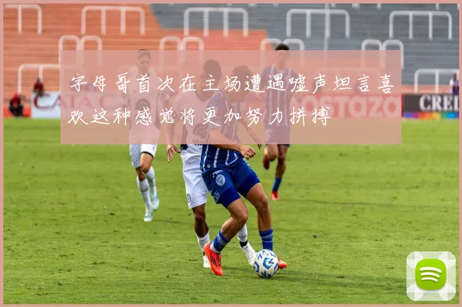 字母哥首次在主场遭遇嘘声坦言喜欢这种感觉将更加努力拼搏