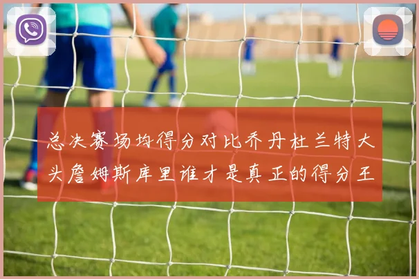 总决赛场均得分对比乔丹杜兰特大头詹姆斯库里谁才是真正的得分王