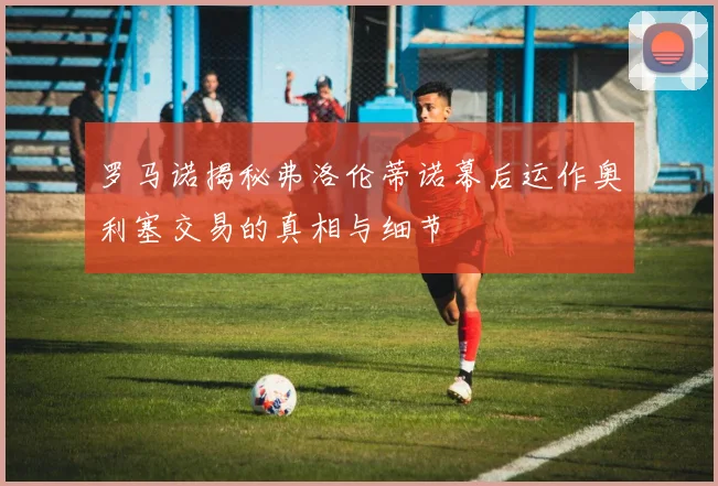 罗马诺揭秘弗洛伦蒂诺幕后运作奥利塞交易的真相与细节