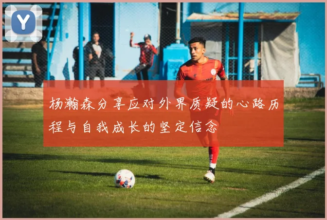 杨瀚森分享应对外界质疑的心路历程与自我成长的坚定信念