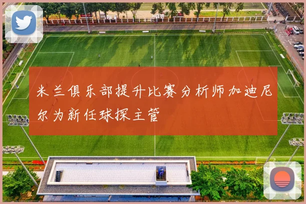米兰俱乐部提升比赛分析师加迪尼尔为新任球探主管