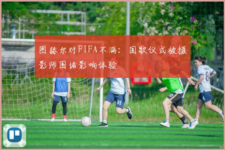 图赫尔对FIFA不满：国歌仪式被摄影师围堵影响体验