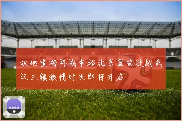 故地重游再战中超北京国安迎战武汉三镇激情对决即将开启