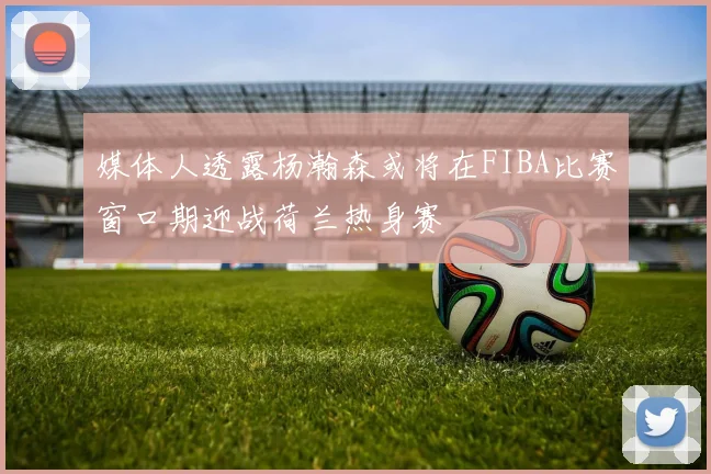 媒体人透露杨瀚森或将在FIBA比赛窗口期迎战荷兰热身赛