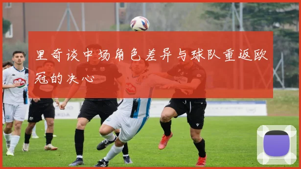 里奇谈中场角色差异与球队重返欧冠的决心