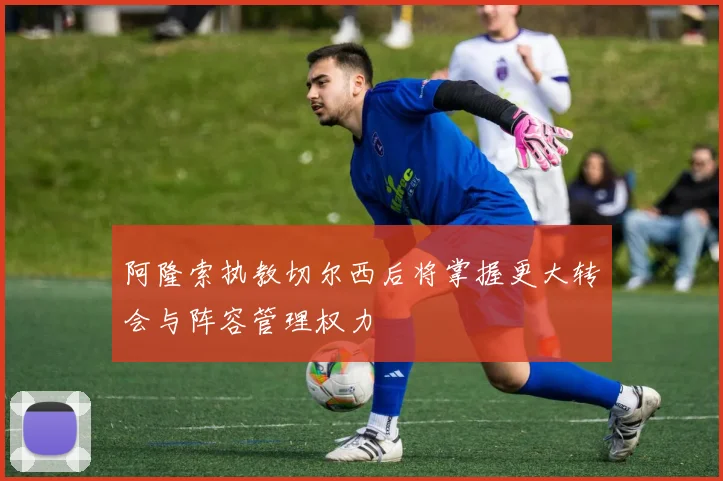 阿隆索执教切尔西后将掌握更大转会与阵容管理权力