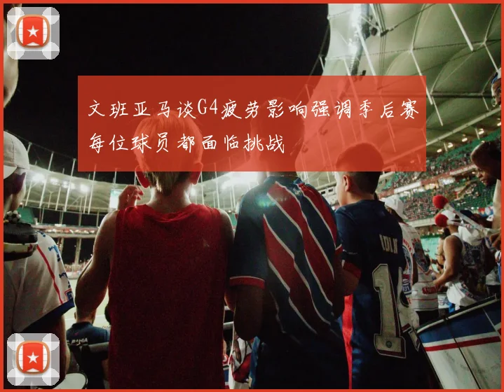 文班亚马谈G4疲劳影响强调季后赛每位球员都面临挑战