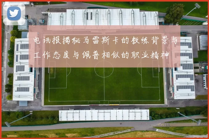 电讯报揭秘马雷斯卡的教练背景与工作态度与佩普相似的职业精神