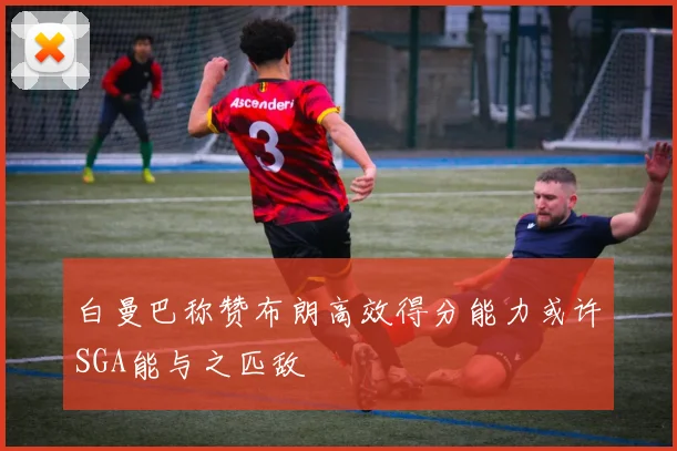 白曼巴称赞布朗高效得分能力或许SGA能与之匹敌