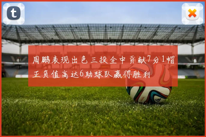 周鹏表现出色三投全中贡献7分1帽正负值高达6助球队赢得胜利