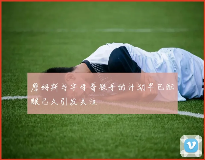 詹姆斯与字母哥联手的计划早已酝酿已久引发关注