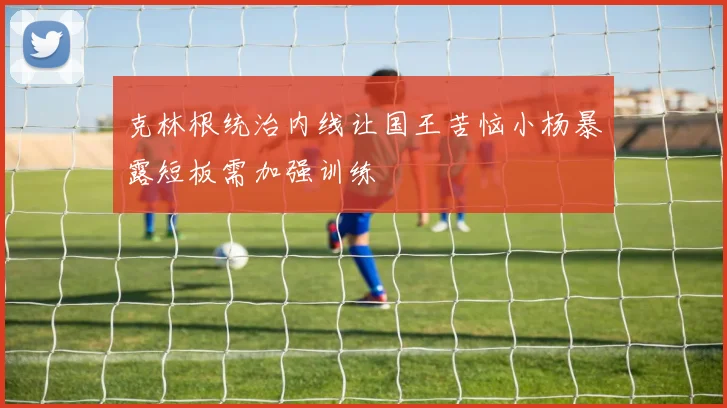 克林根统治内线让国王苦恼小杨暴露短板需加强训练