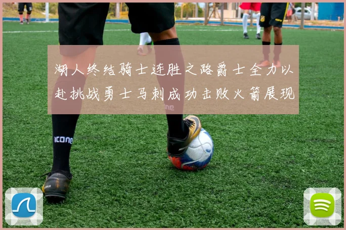 湖人终结骑士连胜之路爵士全力以赴挑战勇士马刺成功击败火箭展现实力