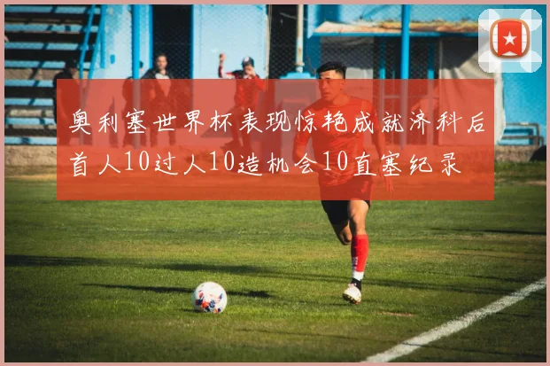 奥利塞世界杯表现惊艳成就济科后首人10过人10造机会10直塞纪录