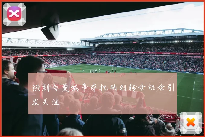 热刺与曼城争夺托纳利转会机会引发关注
