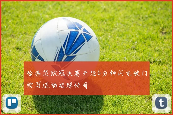 哈弗茨欧冠决赛开场6分钟闪电破门续写连场进球传奇
