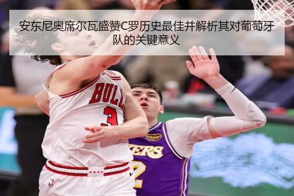 安东尼奥席尔瓦盛赞C罗历史最佳并解析其对葡萄牙队的关键意义 - milan