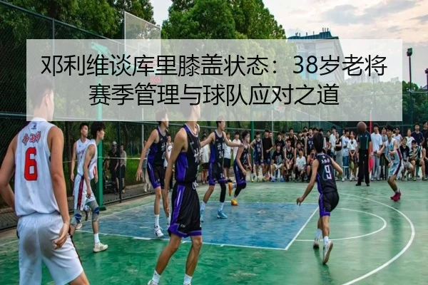 邓利维谈库里膝盖状态：38岁老将赛季管理与球队应对之道